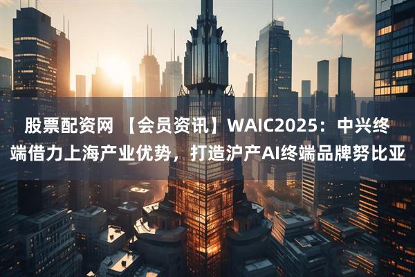 股票配资网 【会员资讯】WAIC2025：中兴终端借力上海产业优势，打造沪产AI终端品牌努比亚