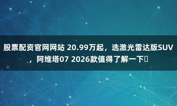 股票配资官网网站 20.99万起，选激光雷达版SUV，阿维塔07 2026款值得了解一下​