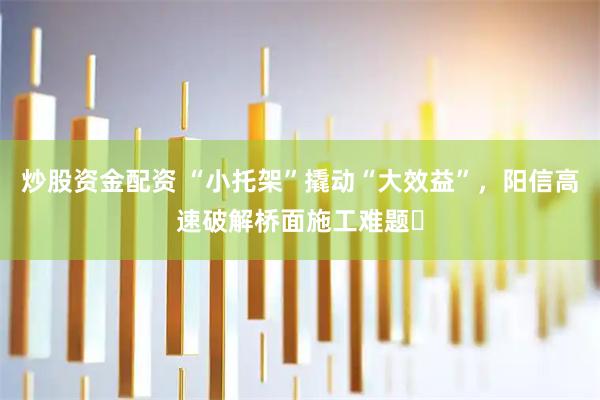 炒股资金配资 “小托架”撬动“大效益”，阳信高速破解桥面施工难题​