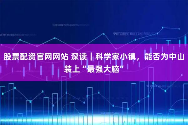 股票配资官网网站 深读｜科学家小镇，能否为中山装上“最强大脑”
