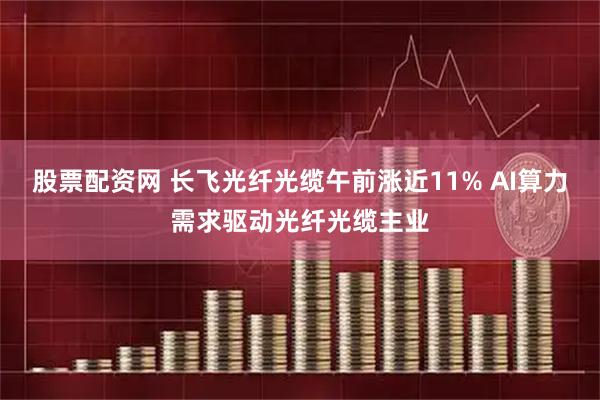 股票配资网 长飞光纤光缆午前涨近11% AI算力需求驱动光纤光缆主业