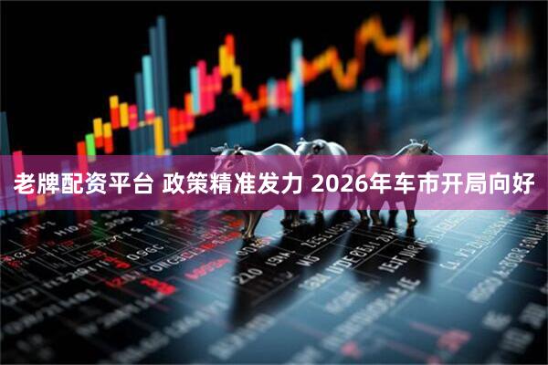 老牌配资平台 政策精准发力 2026年车市开局向好