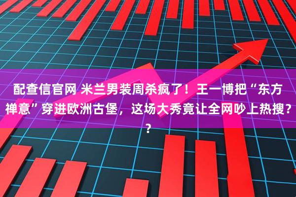配查信官网 米兰男装周杀疯了！王一博把“东方禅意”穿进欧洲古堡，这场大秀竟让全网吵上热搜？