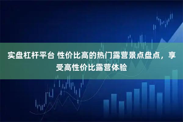 实盘杠杆平台 性价比高的热门露营景点盘点，享受高性价比露营体验