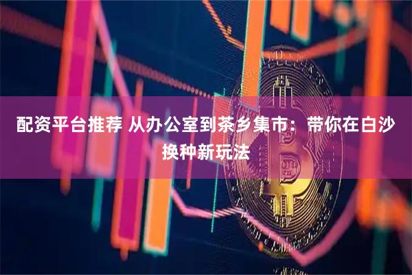 配资平台推荐 从办公室到茶乡集市：带你在白沙换种新玩法