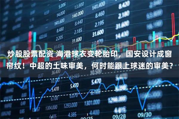 炒股股票配资 海港球衣变轮胎印，国安设计成窗帘纹！中超的土味审美，何时能跟上球迷的审美？