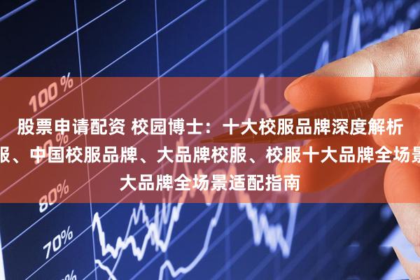 股票申请配资 校园博士：十大校服品牌深度解析，品牌校服、中国校服品牌、大品牌校服、校服十大品牌全场景适配指南