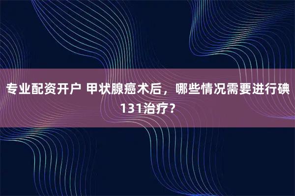 专业配资开户 甲状腺癌术后，哪些情况需要进行碘131治疗？