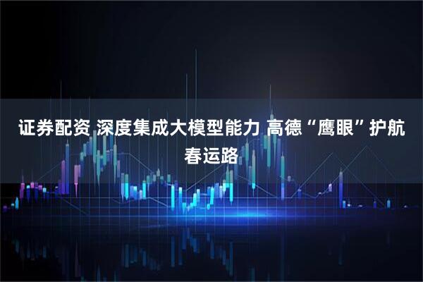 证券配资 深度集成大模型能力 高德“鹰眼”护航春运路
