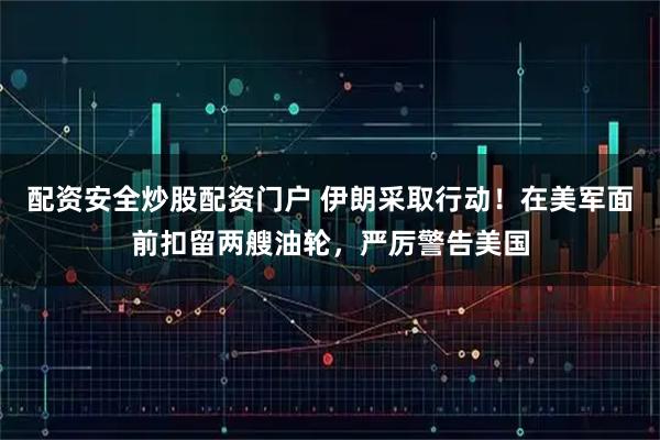 配资安全炒股配资门户 伊朗采取行动！在美军面前扣留两艘油轮，严厉警告美国