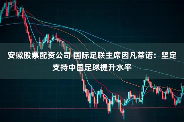 安徽股票配资公司 国际足联主席因凡蒂诺：坚定支持中国足球提升水平