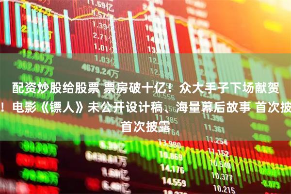 配资炒股给股票 票房破十亿！众大手子下场献贺图！电影《镖人》未公开设计稿、海量幕后故事 首次披露