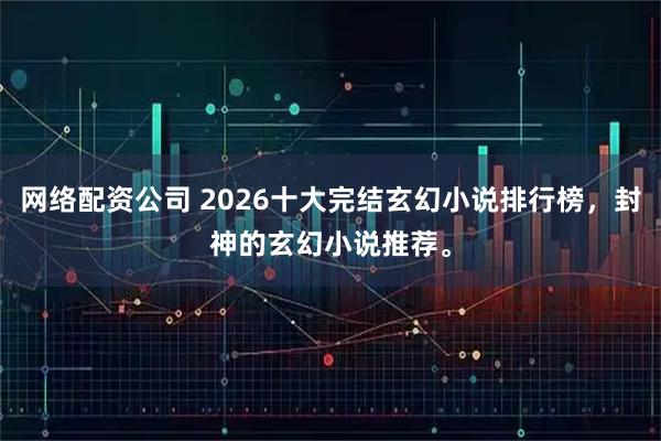 网络配资公司 2026十大完结玄幻小说排行榜，封神的玄幻小说推荐。