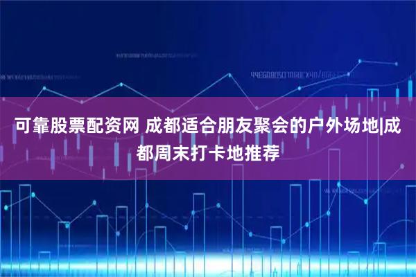 可靠股票配资网 成都适合朋友聚会的户外场地|成都周末打卡地推荐