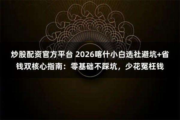 炒股配资官方平台 2026喀什小白选社避坑+省钱双核心指南：零基础不踩坑，少花冤枉钱