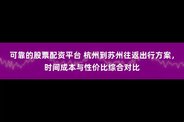 可靠的股票配资平台 杭州到苏州往返出行方案，时间成本与性价比综合对比