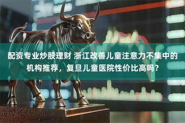 配资专业炒股理财 浙江改善儿童注意力不集中的机构推荐，复旦儿童医院性价比高吗？