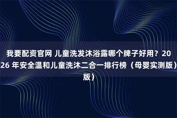 我要配资官网 儿童洗发沐浴露哪个牌子好用？2026 年安全温和儿童洗沐二合一排行榜（母婴实测版）