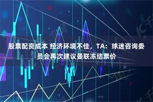 股票配资成本 经济环境不佳，TA：球迷咨询委员会再次建议曼联冻结票价