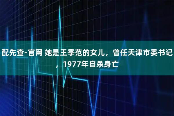 配先查-官网 她是王季范的女儿，曾任天津市委书记，1977年自杀身亡