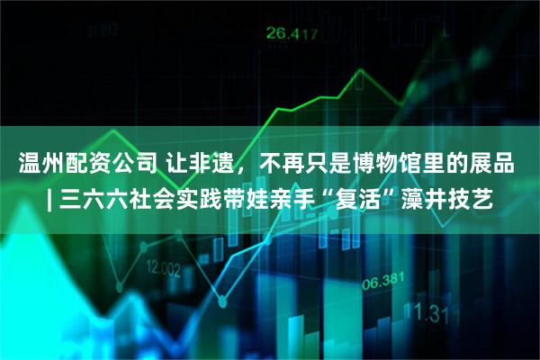 温州配资公司 让非遗，不再只是博物馆里的展品 | 三六六社会实践带娃亲手“复活”藻井技艺