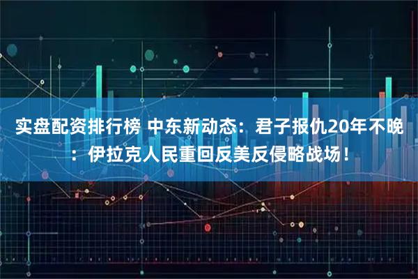 实盘配资排行榜 中东新动态：君子报仇20年不晚：伊拉克人民重回反美反侵略战场！