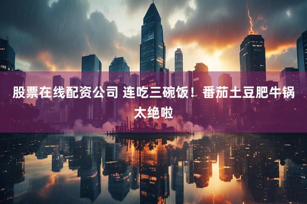 股票在线配资公司 连吃三碗饭！番茄土豆肥牛锅太绝啦
