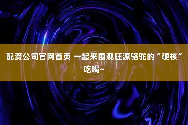 配资公司官网首页 一起来围观旺源骆驼的“硬核”吃喝~