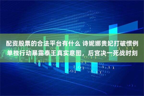 配资股票的合法平台有什么 诗妮娜贵妃打破惯例单独行动暴露泰王真实意图，后宫决一死战时刻