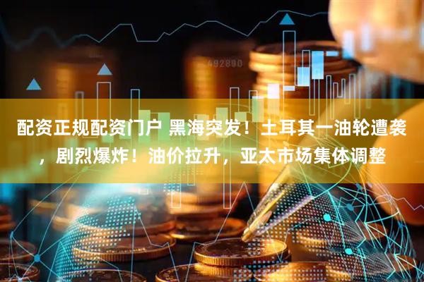 配资正规配资门户 黑海突发！土耳其一油轮遭袭，剧烈爆炸！油价拉升，亚太市场集体调整