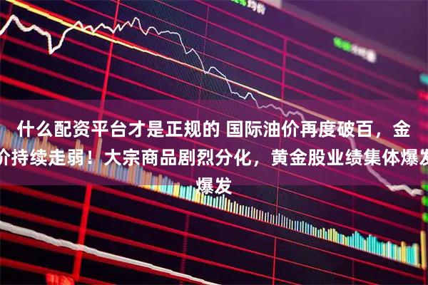 什么配资平台才是正规的 国际油价再度破百，金价持续走弱！大宗商品剧烈分化，黄金股业绩集体爆发