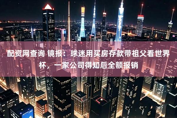 配资网查询 镜报：球迷用买房存款带祖父看世界杯，一家公司得知后全额报销