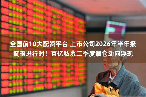 全国前10大配资平台 上市公司2026年半年报披露进行时！百亿私募二季度调仓动向浮现