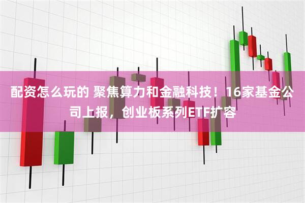 配资怎么玩的 聚焦算力和金融科技！16家基金公司上报，创业板系列ETF扩容