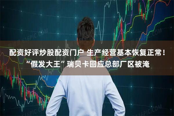 配资好评炒股配资门户 生产经营基本恢复正常！“假发大王”瑞贝卡回应总部厂区被淹