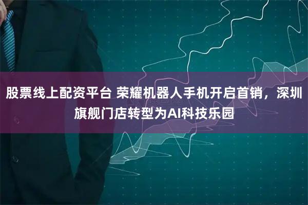 股票线上配资平台 荣耀机器人手机开启首销，深圳旗舰门店转型为AI科技乐园