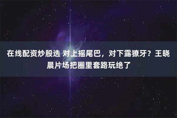 在线配资炒股选 对上摇尾巴，对下露獠牙？王晓晨片场把圈里套路玩绝了